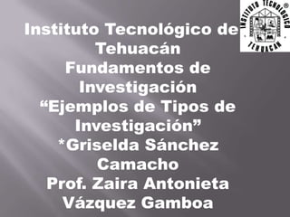 Instituto Tecnológico de
         Tehuacán
     Fundamentos de
       Investigación
  “Ejemplos de Tipos de
      Investigación”
    *Griselda Sánchez
         Camacho
   Prof. Zaira Antonieta
     Vázquez Gamboa
 
