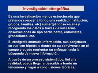 Investigación etnográfica Es una investigación menos estructurada que pretende conocer a fondo una realidad (institución, grupos, familias, etc) sumergiéndose en ella y recogiendo los datos a través de sucesivas observaciones de tipo participante, entrevistas, grabaciones, etc. El etnógrafo acumula información, sus conjeturas se vuelven hipótesis dentro de su convivencia en el campo y puede reorientar su enfoque hacia la búsqueda de nueva información. A través de un proceso sistemático, fiel a la realidad, puede llegar a describir a fondo un fenómeno y llegar a conclusiones teóricas. 