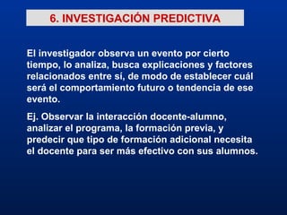 6. INVESTIGACIÓN PREDICTIVA El investigador observa un evento por cierto tiempo, lo analiza, busca explicaciones y factores relacionados entre sí, de modo de establecer cuál será el comportamiento futuro o tendencia de ese evento. Ej. Observar la interacción docente-alumno, analizar el programa, la formación previa, y predecir que tipo de formación adicional necesita el docente para ser más efectivo con sus alumnos. 