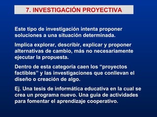 7. INVESTIGACIÓN PROYECTIVA Este tipo de investigación intenta proponer soluciones a una situación determinada. Implica explorar, describir, explicar y proponer alternativas de cambio, más no necesariamente ejecutar la propuesta. Dentro de esta categoría caen los “proyectos factibles” y las investigaciones que conllevan el diseño o creación de algo. Ej. Una tesis de informática educativa en la cual se crea un programa nuevo. Una guía de actividades para fomentar el aprendizaje cooperativo. 