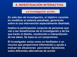 8. INVESTIGACIÓN INTERACTIVA En este tipo de investigación, el objetivo consiste en modificar el sistema estudiado, generando sobre el una intervención especialmente diseñada. Implica la participación conjunta de personas que van a ser beneficiarias de la investigación y de los que harán el diseño, recolección e interpretación de los datos. Se basa en un compromiso. El investigador actúa como un facilitador o un recurso que proporciona información y ayuda a evaluar las situaciones  para tomar decisiones sobre diferentes alternativas de acción La investigación acción. 