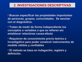 2. INVESTIGACIONES DESCRIPTIVAS Buscan especificar las propiedades importantes de personas, grupos, comunidades.  Se asocian con el diagnóstico. Tratan de medir de forma independiente los conceptos o variables a que se refieren sin establecer relaciónes causa-efecto Requieren de conocimiento previo teórico e investigativo para poder construir instrumentos de medida válidos y confiables El método se basa en indagación, registro y definición. 