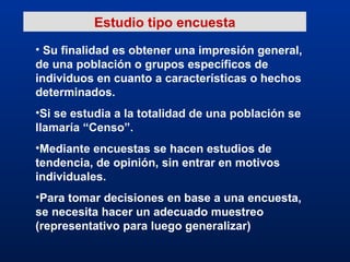 Estudio tipo encuesta Su finalidad es obtener una impresión general, de una población o grupos específicos de individuos en cuanto a características o hechos determinados. Si se estudia a la totalidad de una población se llamaría “Censo”. Mediante encuestas se hacen estudios de tendencia, de opinión, sin entrar en motivos individuales. Para tomar decisiones en base a una encuesta, se necesita hacer un adecuado muestreo (representativo para luego generalizar) 