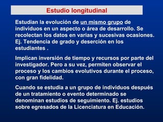 Estudian la evolución de  un mismo grupo  de individuos en un aspecto o área de desarrollo. Se recolectan los datos en varias y sucesivas ocasiones. Ej. Tendencia de grado y deserción en los estudiantes . Implican inversión de tiempo y recursos por parte del investigador. Pero a su vez, permiten observar el proceso y los cambios evolutivos durante el proceso, con gran fidelidad. Cuando se estudia a un grupo de individuos después de un tratamiento o evento determinado se denominan estudios de seguimiento. Ej. estudios sobre egresados de la Licenciatura en Educación. Estudio longitudinal 