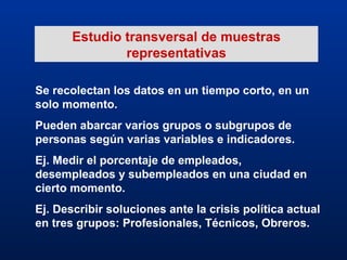 Estudio transversal de muestras representativas Se recolectan los datos en un tiempo corto, en un solo momento. Pueden abarcar varios grupos o subgrupos de personas según varias variables e indicadores. Ej. Medir el porcentaje de empleados, desempleados y subempleados en una ciudad en cierto momento. Ej. Describir soluciones ante la crisis política actual en tres grupos: Profesionales, Técnicos, Obreros. 