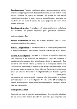 Estudio de grupo: Para este estudio se emplean muestras grandes de sujetos,
seleccionadas por algún método de selección aleatoria, aunque también puede
estudiar muestras de sujetos no aleatorios. Se emplea una metodología
cuantitativa y los análisis se hace a través de la estadística para generalizar los
resultados. En los casos de estudio de grupos pequeños, se suelen hacer
análisis cualitativos.
Estudio de sujeto único: Se estudia un solo sujeto, es totalmente cualitativo y
sus resultados no pueden emplearse para generalizar información.
La temporalización: Son:
Métodos transversales: Se realiza en un lapso de tiempo corto. Es como
tomar una instantánea de un evento.
Métodos Longitudinales: El estudio se hace en un tiempo prolongado viendo
la evolución del evento bajo estudio. Es como una película de un evento.
Diseños de investigación Con el fin de recolectar la información necesaria
para responder a las preguntas de investigación (bien sea cualitativa o
cuantitativa), el investigador debe seleccionar un diseño de investigación. Esto
se refiere a la manera práctica y precisa que el investigador adopta para
cumplir con los objetivos de su estudio, ya que el diseño de investigación indica
los pasos a seguir para alcanzar dichos objetivos. Es necesario por tanto que
previo a la selección del diseño de investigación se tengan claros los objetivos
de la investigación.
Las maneras de cómo conseguir respuesta a las interrogantes o hipótesis
planteadas dependen de la investigación. Por esto, existen diferentes tipos de
diseños de investigación, de los cuales debe elegirse uno o varios para llevar a
cabo una investigación.
Investigación Analítica:
Es aquella que trata de entender las situaciones en términos de las relaciones
de sus componentes. Intenta descubrir los elementos que componen cada
 