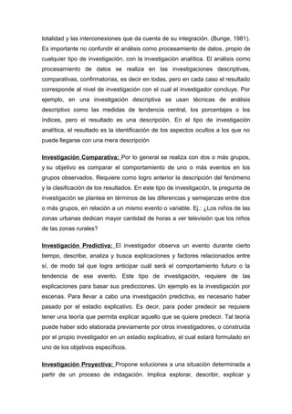 totalidad y las interconexiones que da cuenta de su integración. (Bunge, 1981).
Es importante no confundir el análisis como procesamiento de datos, propio de
cualquier tipo de investigación, con la investigación analítica. El análisis como
procesamiento de datos se realiza en las investigaciones descriptivas,
comparativas, confirmatorias, es decir en todas, pero en cada caso el resultado
corresponde al nivel de investigación con el cual el investigador concluye. Por
ejemplo, en una investigación descriptiva se usan técnicas de análisis
descriptivo como las medidas de tendencia central, los porcentajes o los
índices, pero el resultado es una descripción. En el tipo de investigación
analítica, el resultado es la identificación de los aspectos ocultos a los que no
puede llegarse con una mera descripción
Investigación Comparativa: Por lo general se realiza con dos o más grupos,
y su objetivo es comparar el comportamiento de uno o más eventos en los
grupos observados. Requiere como logro anterior la descripción del fenómeno
y la clasificación de los resultados. En este tipo de investigación, la pregunta de
investigación se plantea en términos de las diferencias y semejanzas entre dos
o más grupos, en relación a un mismo evento o variable. Ej.: ¿Los niños de las
zonas urbanas dedican mayor cantidad de horas a ver televisión que los niños
de las zonas rurales?
Investigación Predictiva: El investigador observa un evento durante cierto
tiempo, describe, analiza y busca explicaciones y factores relacionados entre
sí, de modo tal que logra anticipar cuál será el comportamiento futuro o la
tendencia de ese evento. Este tipo de investigación, requiere de las
explicaciones para basar sus predicciones. Un ejemplo es la investigación por
escenas. Para llevar a cabo una investigación predictiva, es necesario haber
pasado por el estadio explicativo. Es decir, para poder predecir se requiere
tener una teoría que permita explicar aquello que se quiere predecir. Tal teoría
puede haber sido elaborada previamente por otros investigadores, o construida
por el propio investigador en un estadio explicativo, el cual estará formulado en
uno de los objetivos específicos.
Investigación Proyectiva: Propone soluciones a una situación determinada a
partir de un proceso de indagación. Implica explorar, describir, explicar y
 