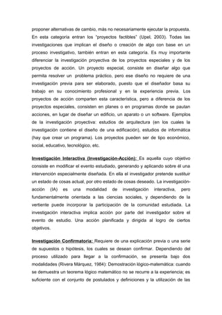 proponer alternativas de cambio, más no necesariamente ejecutar la propuesta.
En esta categoría entran los “proyectos factibles” (Upel, 2003). Todas las
investigaciones que implican el diseño o creación de algo con base en un
proceso investigativo, también entran en esta categoría. Es muy importante
diferenciar la investigación proyectiva de los proyectos especiales y de los
proyectos de acción. Un proyecto especial, consiste en diseñar algo que
permita resolver un problema práctico, pero ese diseño no requiere de una
investigación previa para ser elaborado, puesto que el diseñador basa su
trabajo en su conocimiento profesional y en la experiencia previa. Los
proyectos de acción comparten esta característica, pero a diferencia de los
proyectos especiales, consisten en planes o en programas donde se pautan
acciones, en lugar de diseñar un edificio, un aparato o un software. Ejemplos
de la investigación proyectiva: estudios de arquitectura (en los cuales la
investigación contiene el diseño de una edificación), estudios de informática
(hay que crear un programa). Los proyectos pueden ser de tipo económico,
social, educativo, tecnológico, etc.
Investigación Interactiva (Investigación-Acción): Es aquella cuyo objetivo
consiste en modificar el evento estudiado, generando y aplicando sobre él una
intervención especialmente diseñada. En ella el investigador pretende sustituir
un estado de cosas actual, por otro estado de cosas deseado. La investigación-
acción (IA) es una modalidad de investigación interactiva, pero
fundamentalmente orientada a las ciencias sociales, y dependiendo de la
vertiente puede incorporar la participación de la comunidad estudiada. La
investigación interactiva implica acción por parte del investigador sobre el
evento de estudio. Una acción planificada y dirigida al logro de ciertos
objetivos.
Investigación Confirmatoria: Requiere de una explicación previa o una serie
de supuestos o hipótesis, los cuales se desean confirmar. Dependiendo del
proceso utilizado para llegar a la confirmación, se presenta bajo dos
modalidades (Rivera Márquez, 1984): Demostración lógico-matemática: cuando
se demuestra un teorema lógico matemático no se recurre a la experiencia; es
suficiente con el conjunto de postulados y definiciones y la utilización de las
 