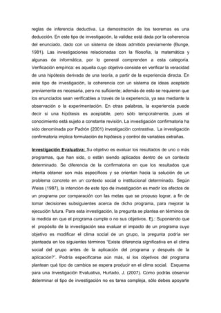 reglas de inferencia deductiva. La demostración de los teoremas es una
deducción. En este tipo de investigación, la validez está dada por la coherencia
del enunciado, dado con un sistema de ideas admitido previamente (Bunge,
1981). Las investigaciones relacionadas con la filosofía, la matemática y
algunas de informática, por lo general comprenden a esta categoría.
Verificación empírica: es aquella cuyo objetivo consiste en verificar la veracidad
de una hipótesis derivada de una teoría, a partir de la experiencia directa. En
este tipo de investigación, la coherencia con un sistema de ideas aceptado
previamente es necesaria, pero no suficiente; además de esto se requieren que
los enunciados sean verificables a través de la experiencia, ya sea mediante la
observación o la experimentación. En otras palabras, la experiencia puede
decir si una hipótesis es aceptable, pero sólo temporalmente, pues el
conocimiento está sujeto a constante revisión. La investigación confirmatoria ha
sido denominada por Padrón (2001) investigación contrastiva. La investigación
confirmatoria implica formulación de hipótesis y control de variables extrañas.
Investigación Evaluativa: Su objetivo es evaluar los resultados de uno o más
programas, que han sido, o están siendo aplicados dentro de un contexto
determinado. Se diferencia de la confirmatoria en que los resultados que
intenta obtener son más específicos y se orientan hacia la solución de un
problema concreto en un contexto social o institucional determinado. Según
Weiss (1987), la intención de este tipo de investigación es medir los efectos de
un programa por comparación con las metas que se propuso lograr, a fin de
tomar decisiones subsiguientes acerca de dicho programa, para mejorar la
ejecución futura. Para esta investigación, la pregunta se plantea en términos de
la medida en que el programa cumple o no sus objetivos. Ej.: Suponiendo que
el propósito de la investigación sea evaluar el impacto de un programa cuyo
objetivo es modificar el clima social de un grupo, la pregunta podría ser
planteada en los siguientes términos “Existe diferencia significativa en el clima
social del grupo antes de la aplicación del programa y después de la
aplicación?”. Podría especificarse aún más, si los objetivos del programa
plantean qué tipo de cambios se espera producir en el clima social. Esquema
para una Investigación Evaluativa, Hurtado, J. (2007). Como podrás observar
determinar el tipo de investigación no es tarea compleja, sólo debes apoyarte
 