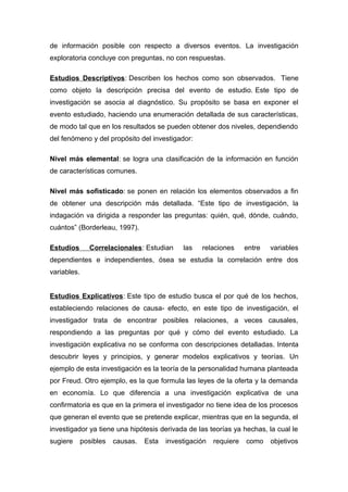 de información posible con respecto a diversos eventos. La investigación
exploratoria concluye con preguntas, no con respuestas.
Estudios Descriptivos: Describen los hechos como son observados. Tiene
como objeto la descripción precisa del evento de estudio. Este tipo de
investigación se asocia al diagnóstico. Su propósito se basa en exponer el
evento estudiado, haciendo una enumeración detallada de sus características,
de modo tal que en los resultados se pueden obtener dos niveles, dependiendo
del fenómeno y del propósito del investigador:
Nivel más elemental: se logra una clasificación de la información en función
de características comunes.
Nivel más sofisticado: se ponen en relación los elementos observados a fin
de obtener una descripción más detallada. “Este tipo de investigación, la
indagación va dirigida a responder las preguntas: quién, qué, dónde, cuándo,
cuántos” (Borderleau, 1997).
Estudios Correlacionales: Estudian las relaciones entre variables
dependientes e independientes, ósea se estudia la correlación entre dos
variables.
Estudios Explicativos: Este tipo de estudio busca el por qué de los hechos,
estableciendo relaciones de causa- efecto, en este tipo de investigación, el
investigador trata de encontrar posibles relaciones, a veces causales,
respondiendo a las preguntas por qué y cómo del evento estudiado. La
investigación explicativa no se conforma con descripciones detalladas. Intenta
descubrir leyes y principios, y generar modelos explicativos y teorías. Un
ejemplo de esta investigación es la teoría de la personalidad humana planteada
por Freud. Otro ejemplo, es la que formula las leyes de la oferta y la demanda
en economía. Lo que diferencia a una investigación explicativa de una
confirmatoria es que en la primera el investigador no tiene idea de los procesos
que generan el evento que se pretende explicar, mientras que en la segunda, el
investigador ya tiene una hipótesis derivada de las teorías ya hechas, la cual le
sugiere posibles causas. Esta investigación requiere como objetivos
 
