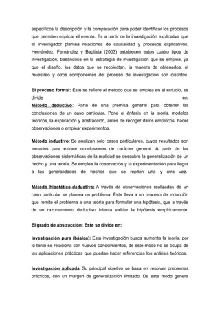 específicos la descripción y la comparación para poder identificar los procesos
que permiten explicar el evento. Es a partir de la investigación explicativa que
el investigador plantea relaciones de causalidad y procesos explicativos.
Hernández, Fernández y Baptista (2003) establecen estos cuatro tipos de
investigación, basándose en la estrategia de investigación que se emplea, ya
que el diseño, los datos que se recolectan, la manera de obtenerlos, el
muestreo y otros componentes del proceso de investigación son distintos
El proceso formal: Este se refiere al método que se emplea en el estudio, se
divide en:
Método deductivo: Parte de una premisa general para obtener las
conclusiones de un caso particular. Pone el énfasis en la teoría, modelos
teóricos, la explicación y abstracción, antes de recoger datos empíricos, hacer
observaciones o emplear experimentos.
Método inductivo: Se analizan solo casos particulares, cuyos resultados son
tomados para extraer conclusiones de carácter general. A partir de las
observaciones sistemáticas de la realidad se descubre la generalización de un
hecho y una teoría. Se emplea la observación y la experimentación para llegar
a las generalidades de hechos que se repiten una y otra vez.
Método hipotético-deductivo: A través de observaciones realizadas de un
caso particular se plantea un problema. Éste lleva a un proceso de inducción
que remite el problema a una teoría para formular una hipótesis, que a través
de un razonamiento deductivo intenta validar la hipótesis empíricamente.
El grado de abstracción: Este se divide en:
Investigación pura (básica): Esta investigación busca aumenta la teoría, por
lo tanto se relaciona con nuevos conocimientos, de este modo no se ocupa de
las aplicaciones prácticas que puedan hacer referencias los análisis teóricos.
Investigación aplicada: Su principal objetivo se basa en resolver problemas
prácticos, con un margen de generalización limitado. De este modo genera
 