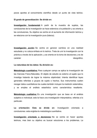 pocos aportes al conocimiento científico desde un punto de vista teórico.
El grado de generalización: Se divide en:
Investigación fundamental: A partir de la muestra de sujetos, las
conclusiones de la investigación se hace extensiva a la población y se orienta a
las conclusiones. Su objetivo se centra en el aumento de información teórica y
se relaciona con la investigación pura (básica).
Investigación acción: Se centra en generar cambios en una realidad
estudiada y no coloca énfasis en lo teórico. Trata de unir la investigación con la
práctica a través de la aplicación, y se orienta en la toma de decisiones y es de
carácter ideográfico.
La naturaleza de los datos: Su división es:
Metodología cuantitativa: Para cualquier campo se aplica la investigación de
las Ciencias Físico-Naturales. El objeto de estudio es externo al sujeto que lo
investiga tratando de lograr la máxima objetividad. Intenta identificar leyes
generales referidas a grupos de sujeto o hechos. Sus instrumentos suelen
recoger datos cuantitativos los cuales también incluyen la medición sistemática,
y se emplea el análisis estadístico como característica resaltante.
Metodología cualitativa: Es una investigación que se basa en el análisis
subjetivo e individual, esto la hace una investigación interpretativa, referida a lo
particular.
La orientación: Esta se divide en: Investigación orientada a
conclusiones: esta engloba la metodología cuantitativa.
Investigación orientada a decisiones: No se centra en hacer aportes
teóricos, mas bien su objetivo es buscar soluciones a los problemas. La
 