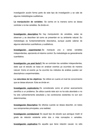 investigación acción forma parte de este tipo de investigación y se vale de
algunas metodologías cualitativas.
La manipulación de variables: Se centra en la manera como se desea
controlar o no las variables. Se divide en:
Investigación descriptiva: No hay manipulación de variables, estas se
observan y se describen tal como se presentan en su ambiente natural. Su
metodología es fundamentalmente descriptiva, aunque puede valerse de
algunos elementos cuantitativos y cualitativos.
Investigación experimental: Se manipula una o varias variables
independientes, ejerciendo el máximo control. Su metodología es generalmente
cuantitativa.
Investigación ¿ex post facto?: No se controlan las variables independientes,
dado que el estudio se basa en analizar eventos ya ocurridos de manera
natural. Como el evento ya ha ocurrido los métodos de análisis pueden ser
descriptivos o experimentales.
La naturaleza de los objetivos: Se refiere en cuanto al nivel de conocimiento
que se desea alcanzar. Esta se divide en:
Investigación exploratoria: Es considerada como el primer acercamiento
científico a un problema. Se utiliza cuando éste aún no ha sido abordado o no
ha sido suficientemente estudiado y las condiciones existentes no son aún
determinantes.
Investigación Descriptiva: Se efectúa cuando se desea describir, en todos
sus componentes principales, una realidad.
Investigación correlacional: Es aquel tipo de estudio que persigue medir el
grado de relación existente entre dos o más conceptos o variables.
Investigación explicativa: Es aquella que tiene relación causal, no sólo
 