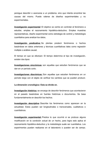 persigue describir o acercarse a un problema, sino que intenta encontrar las
causas del mismo. Puede valerse de diseños experimentales y no
experimentales.
Investigación experimental: El objetivo se centra en controlar el fenómeno a
estudiar, emplea el razonamiento hipotético-deductivo. Emplea muestras
representativas, diseño experimental como estrategia de control y metodología
cuantitativa para analizar los datos.
Investigación predicativa: Se plantea predecir fenómenos o hechos
basándose en datos anteriores y técnicas cuantitativas tales como regresión
múltiple o análisis causal.
El tiempo en que se efectúan: El tiempo determina el tipo de investigación,
existen dos tipos:
Investigaciones sincrónicas: son aquellas que estudian fenómenos que se
dan en un período corto.
Investigaciones diacrónicas: Son aquellas que estudian fenómenos en un
período largo con el objeto de verificar los cambios que se pueden producir.
La dimensión cronológica: Esta se divide en.
Investigación histórica: se encarga de describir fenómenos que acontecieron
en el pasado basándose en fuentes históricas o documentos. Se basa
fundamentalmente en describir los hechos.
Investigación descriptiva: Describe los fenómenos como aparecen en la
actualidad. Estos pueden ser longitudinales o transversales, cualitativos o
cuantitativos.
Investigación experimental: Predice lo que ocurrirá si se produce alguna
modificación en la condición actual de un hecho, para logra esto aplica el
razonamiento hipotético-deductivo y la metodología suele ser cuantitativa. Los
experimentos pueden realizarse en el laboratorio o pueden ser de campo.
 