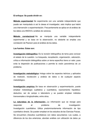 El enfoque: Se puede dividir en:
Método experimental: Se experimenta con una variable independiente que
puede ser manipulada si así lo desea el investigador, esto implica que habrá
una intervención o experimentación. Frecuentemente se aplica en el análisis de
los datos una ANOVA o análisis de varianza.
Método correlacional: No se manipula una variable independiente
experimental y se basa en la observación, no obstante se emplea una
correlación de Pearson para el análisis de los datos.
Las fuentes: Estas son:
Investigación bibliográfica: Es la revisión bibliográfica de tema para conocer
el estado de la cuestión. La búsqueda, recopilación, organización, valoración,
crítica e información bibliográfica sobre un tema específico tiene un valor, pues
evita la dispersión de publicaciones o permite la visión panorámica de un
problema.
Investigación metodológica: Indaga sobre los aspectos teóricos y aplicados
de medición, recolección y análisis de datos o de cualquier aspecto
metodológico.
Investigación empírica: Se basa en observación y experimentación, puede
emplear metodología cualitativa y cuantitativa, razonamiento hipotético-
deductivo, ser de campo o laboratorio y se pueden emplear métodos
transversales o longitudinales, entre otros.
La naturaleza de la información: La información que se recoge para
responder al problema de investigación:
Investigación cuantitativa: Utiliza predominantemente información de tipo
cuantitativo directo. Se pueden emplear en los estudios de las Ciencias Físicas.
Se encuentran: Estudios cuantitativos con datos secundarios: Los cuales, a
diferencia de los dos anteriores, abordan análisis con utilización de datos ya
 