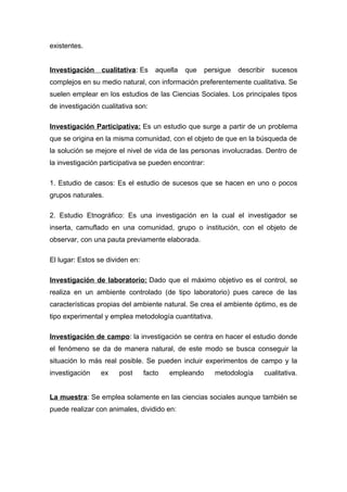 existentes.
Investigación cualitativa: Es aquella que persigue describir sucesos
complejos en su medio natural, con información preferentemente cualitativa. Se
suelen emplear en los estudios de las Ciencias Sociales. Los principales tipos
de investigación cualitativa son:
Investigación Participativa: Es un estudio que surge a partir de un problema
que se origina en la misma comunidad, con el objeto de que en la búsqueda de
la solución se mejore el nivel de vida de las personas involucradas. Dentro de
la investigación participativa se pueden encontrar:
1. Estudio de casos: Es el estudio de sucesos que se hacen en uno o pocos
grupos naturales.
2. Estudio Etnográfico: Es una investigación en la cual el investigador se
inserta, camuflado en una comunidad, grupo o institución, con el objeto de
observar, con una pauta previamente elaborada.
El lugar: Estos se dividen en:
Investigación de laboratorio: Dado que el máximo objetivo es el control, se
realiza en un ambiente controlado (de tipo laboratorio) pues carece de las
características propias del ambiente natural. Se crea el ambiente óptimo, es de
tipo experimental y emplea metodología cuantitativa.
Investigación de campo: la investigación se centra en hacer el estudio donde
el fenómeno se da de manera natural, de este modo se busca conseguir la
situación lo más real posible. Se pueden incluir experimentos de campo y la
investigación ex post facto empleando metodología cualitativa.
La muestra: Se emplea solamente en las ciencias sociales aunque también se
puede realizar con animales, dividido en:
 