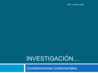 INVESTIGACIÓN…
Consideraciones fundamentales
MSc. Lourdes Ayala
 