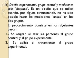 b) Diseño experimental, grupo control y mediciones
  sólo “después”. Es un diseño que se utiliza
  cuando, por alguna circunstancia, no ha sido
  posible hacer las mediciones “antes” en los
  dos grupos.
  El procedimiento consiste en los siguientes
  pasos:
1.- Se asignan al azar las personas al grupo
  control y al grupo experimental.
2.- Se aplica el tratamiento al grupo
  experimental.
 