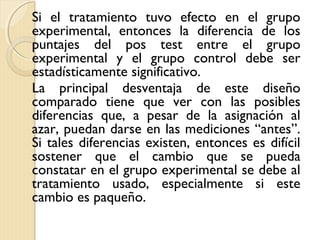 Si el tratamiento tuvo efecto en el grupo
experimental, entonces la diferencia de los
puntajes del pos test entre el grupo
experimental y el grupo control debe ser
estadísticamente significativo.
La principal desventaja de este diseño
comparado tiene que ver con las posibles
diferencias que, a pesar de la asignación al
azar, puedan darse en las mediciones “antes”.
Si tales diferencias existen, entonces es difícil
sostener que el cambio que se pueda
constatar en el grupo experimental se debe al
tratamiento usado, especialmente si este
cambio es paqueño.
 