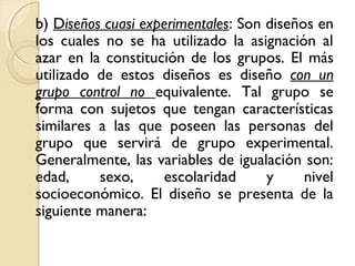 b) Diseños cuasi experimentales: Son diseños en
los cuales no se ha utilizado la asignación al
azar en la constitución de los grupos. El más
utilizado de estos diseños es diseño con un
grupo control no equivalente. Tal grupo se
forma con sujetos que tengan características
similares a las que poseen las personas del
grupo que servirá de grupo experimental.
Generalmente, las variables de igualación son:
edad,     sexo,     escolaridad      y     nivel
socioeconómico. El diseño se presenta de la
siguiente manera:
 