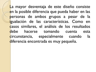 La mayor desventaja de este diseño consiste
en la posible diferencia que pueda haber en las
personas de ambos grupos a pesar de la
igualación de las características. Como en
casos similares, el análisis de los resultados
debe hacerse tomando cuenta esta
circunstancia, especialmente cuando la
diferencia encontrada es muy pequeña.
 
