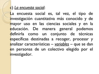 c) La encuesta social:
La encuesta social es, tal vez, el tipo de
investigación cuantitativa más conocido y de
mayor uso en las ciencias sociales y en la
educación. De manera general podemos
definirla como un conjunto de técnicas
específicas destinadas a recoger, procesar y
analizar características – variables – que se dan
en personas de un colectivo elegido por el
investigador.
 