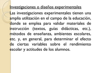 Investigaciones o diseños experimentales
Las investigaciones experimentales tienen una
amplia utilización en el campo de la educación,
donde se emplea para validar materiales de
instrucción (textos, guías didácticas, etc.),
métodos de enseñanza, ambientes escolares,
etc. y, en general, para determinar el efecto
de ciertas variables sobre el rendimiento
escolar y actitudes de los alumnos.
 