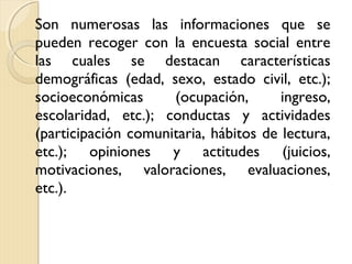 Son numerosas las informaciones que se
pueden recoger con la encuesta social entre
las cuales se destacan características
demográficas (edad, sexo, estado civil, etc.);
socioeconómicas      (ocupación,       ingreso,
escolaridad, etc.); conductas y actividades
(participación comunitaria, hábitos de lectura,
etc.); opiniones y actitudes (juicios,
motivaciones, valoraciones, evaluaciones,
etc.).
 