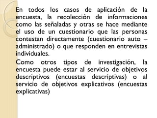 En todos los casos de aplicación de la
encuesta, la recolección de informaciones
como las señaladas y otras se hace mediante
el uso de un cuestionario que las personas
contestan directamente (cuestionario auto –
administrado) o que responden en entrevistas
individuales.
Como otros tipos de investigación, la
encuesta puede estar al servicio de objetivos
descriptivos (encuestas descriptivas) o al
servicio de objetivos explicativos (encuestas
explicativas)
 