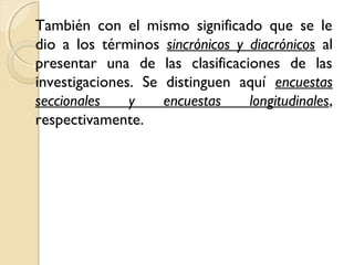 También con el mismo significado que se le
dio a los términos sincrónicos y diacrónicos al
presentar una de las clasificaciones de las
investigaciones. Se distinguen aquí encuestas
seccionales    y    encuestas    longitudinales,
respectivamente.
 
