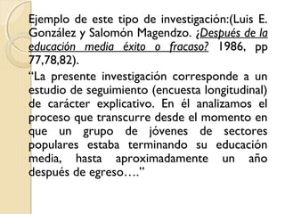 Ejemplo de este tipo de investigación:(Luis E.
González y Salomón Magendzo. ¿Después de la
educación media éxito o fracaso? 1986, pp
77,78,82).
“La presente investigación corresponde a un
estudio de seguimiento (encuesta longitudinal)
de carácter explicativo. En él analizamos el
proceso que transcurre desde el momento en
que un grupo de jóvenes de sectores
populares estaba terminando su educación
media, hasta aproximadamente un año
después de egreso….”
 