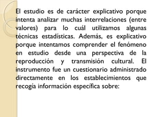 El estudio es de carácter explicativo porque
intenta analizar muchas interrelaciones (entre
valores) para lo cuál utilizamos algunas
técnicas estadísticas. Además, es explicativo
porque intentamos comprender el fenómeno
en estudio desde una perspectiva de la
reproducción y transmisión cultural. El
instrumento fue un cuestionario administrado
directamente en los establecimientos que
recogía información específica sobre:
 