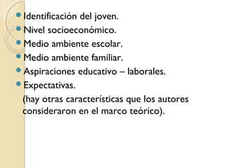 Identificacióndel joven.
Nivel socioeconómico.
Medio ambiente escolar.
Medio ambiente familiar.
Aspiraciones educativo – laborales.
Expectativas.
 (hay otras características que los autores
 consideraron en el marco teórico).
 