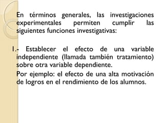 En términos generales, las investigaciones
 experimentales     permiten       cumplir las
 siguientes funciones investigativas:

1.- Establecer el efecto de una variable
  independiente (llamada también tratamiento)
  sobre otra variable dependiente.
  Por ejemplo: el efecto de una alta motivación
  de logros en el rendimiento de los alumnos.
 