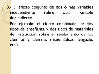 3.- El efecto conjunto de dos o más variables
  independiente     sobre     otra    variable
  dependiente.
  Por ejemplo: el efecto combinado de dos
  tipos de enseñanza y dos tipos de materiales
  de instrucción sobre el rendimiento de los
  alumnos y alumnas (matemáticas, lenguaje,
  etc.).
 