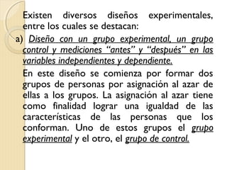 Existen diversos diseños experimentales,
  entre los cuales se destacan:
a) Diseño con un grupo experimental, un grupo
  control y mediciones “antes” y “después” en las
  variables independientes y dependiente.
  En este diseño se comienza por formar dos
  grupos de personas por asignación al azar de
  ellas a los grupos. La asignación al azar tiene
  como finalidad lograr una igualdad de las
  características de las personas que los
  conforman. Uno de estos grupos el grupo
  experimental y el otro, el grupo de control.
 
