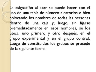 La asignación al azar se puede hacer con el
uso de una tabla de número aleatorios o bien
colocando los nombres de todas las personas
dentro de una caja y, luego, sin fijarse
premeditadamente en esos nombres, se los
ubica, uno primero y otro después, en el
grupo experimental y en el grupo control.
Luego de constituidos los grupos se procede
de la siguiente forma:
 