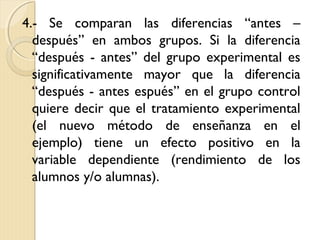 4.- Se comparan las diferencias “antes –
  después” en ambos grupos. Si la diferencia
  “después - antes” del grupo experimental es
  significativamente mayor que la diferencia
  “después - antes espués” en el grupo control
  quiere decir que el tratamiento experimental
  (el nuevo método de enseñanza en el
  ejemplo) tiene un efecto positivo en la
  variable dependiente (rendimiento de los
  alumnos y/o alumnas).
 