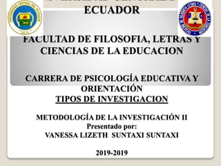 UNIVERSIDAD CENTRAL DEL
ECUADOR
FACULTAD DE FILOSOFIA, LETRAS Y
CIENCIAS DE LA EDUCACION
CARRERA DE PSICOLOGÍA EDUCATIVA Y
ORIENTACIÓN
TIPOS DE INVESTIGACION
METODOLOGÍA DE LA INVESTIGACIÓN II
Presentado por:
VANESSA LIZETH SUNTAXI SUNTAXI
2019-2019
 