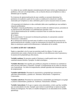 La validez de una variable depende sistemáticamente del marco teórico que fundamenta el
problema y del cual se ha desprendido, y de su relación directa con la hipótesis (o idea a
defender) que la respalda.
En el proceso de operacionalización de unas variables es necesario determinar los
parámetros de medición a partir de los cuales se establecerá la relación de variables
enunciadas por la hipótesis (o idea a defender), para lo cual es necesario tener en cuenta:
• El enunciado de la hipótesis (o idea a defender) debe estar respaldado por una realidad o
situación problemática.
• Realidad o situación problemática: Los niños de madres de embarazo precoz, presentan en
su edad preescolar dificultades en la habilidad para aprender a leer.
• En la operacionalización de variables es necesario tener en cuenta dos factores de
importancia:
La lógica
El conocimiento: Es necesario la reformación pertinente, lo cual permite construir
dimensiones e indicadores.
La información mínima necesaria para el análisis en una investigación proviene de la
operacionalización de variables, ya que los instrumentos de relación de recolección de los
datos se construyen a partir de las dimensiones e indicadores de la variable.
CLASIFICACIÓN DE VARIABLES
Según su capacidad o nivel en que nos permitan medir los objetos. Es decir, que la
característica más común y básica de una variables es la de diferenciar entre la presencia y
la ausencia de la propiedad que ella enuncia.
Variable continua: Se presenta cuando el fenómeno a medir puede tomar valores
cuantitativamente distintos. Ejemplos: la edad cronológica.
Variables discretas: Son aquellas que establecen categorías en términos no cuantitativos
entre diversos individuos o elementos. Ejemplo: el temperamento de los niños en relación
con el aprendizaje –los niños de temperamento calmado aprenden más lentamente que los
de temperamento.
Variables individuales: Presentan la característica o propiedad que caracteriza a
individuos determinados, y pueden ser: Absolutas. Relacionales. Comparativas.
Contextuales.
Variables colectivas: Presentan las características o propiedades que distinguen a un grupo
o colectivo determinado y pueden ser: Analíticas. Estructurales. Globales.
Variable Antecedente: Es la que se supone como antecedente, es decir, que hay variables
que son antecedentes de otras. Ejemplo: para realizar un aprendizaje se supone un grado
mínimo de inteligencia. Por tanto, la variable inteligencia es un antecedente de la variable
aprendizaje.
 
