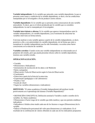 Variable independiente: Es la variable que antecede a una variable dependiente, la que se
presenta como causa y condición de la variable dependiente, es decir, son las condiciones
manipuladas por el investigador a fin de producir ciertos efectos.
Variable dependiente: Es la variable que se presenta como consecuencia de una variable
antecedente. Es decir, que es el efecto producido por la variable que se considera
independiente, la cual es manejada por el investigador.
Variable interviniente o alterna: Es la variable que aparece interponiéndose entre la
variable independiente y la variable dependiente y en el momento de relacionar las
variables interviene en forma notoria.
Conviene analizar si esta variable aparece a partir de la variable independiente, es decir,
posterior a ella y con anterioridad a la variable dependiente, de tal forma que entre a
reemplazar la variable independiente que ha sido formulada, o su actúa como factor
concerniente en la relación de variables.
Variables extrañas: Cuando existe una variable independiente no relacionada con el
propósito del estudio, pero que puede presentar efectos sobre la variable dependiente,
tenemos una variable extraña.
OPERACIONALIZACIÓN:
• Variable
• Dimensiones e Indicadores)
• Instrumentos de recolección de los datos o de Medición
• Ítems o preguntas
• Observación: Ficha de Observación según la Guía de Observación.
• Cuestionario
• Entrevista a partir de la Guía de la entrevista.
• Experimento (pedagógico o de Laboratorio)
• Prueba o Test
• Escala de Likert
• Según las variables (dimensiones o indicadores)
HIPÓTESIS: “El status académico (Variable Independiente) del profesor incide
positivamente en el aprendizaje del alumno (Variable Dependiente)”
• DEFINICIÓN CONCEPTUAL Definición nominal à Variable a medir o nombre de la
variables. Ej. Status académico
• Dimensiones à Factor rasgo de la variable que debe medirse y que nos permite establecer
indicadores
• Indicadores à Señala cómo medir cada uno de los factores o rasgos (Dimensiones) de la
variable.
• Índices à Ponderación porcentual del valor para dimensiones y/o indicadores. Es el
resultado de la combinación de valores obtenido en cada uno de los indicadores propuestos
 