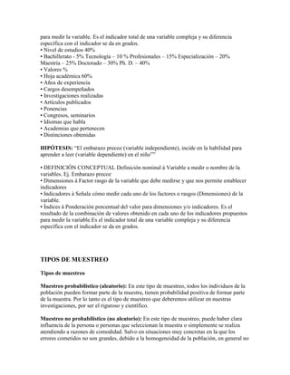 para medir la variable. Es el indicador total de una variable compleja y su diferencia
específica con el indicador se da en grados.
• Nivel de estudios 40%
• Bachillerato - 5% Tecnología – 10 % Profesionales – 15% Especialización – 20%
Maestría – 25% Doctorado – 30% Ph. D. – 40%
• Valores %
• Hoja académica 60%
• Años de experiencia
• Cargos desempeñados
• Investigaciones realizadas
• Artículos publicados
• Ponencias
• Congresos, seminarios
• Idiomas que habla
• Academias que pertenecen
• Distinciones obtenidas
HIPÓTESIS: “El embarazo precoz (variable independiente), incide en la habilidad para
aprender a leer (variable dependiente) en el niño””
• DEFINICIÓN CONCEPTUAL Definición nominal à Variable a medir o nombre de la
variables. Ej. Embarazo precoz
• Dimensiones à Factor rasgo de la variable que debe medirse y que nos permite establecer
indicadores
• Indicadores à Señala cómo medir cada uno de los factores o rasgos (Dimensiones) de la
variable.
• Índices à Ponderación porcentual del valor para dimensiones y/o indicadores. Es el
resultado de la combinación de valores obtenido en cada uno de los indicadores propuestos
para medir la variable.Es el indicador total de una variable compleja y su diferencia
específica con el indicador se da en grados.
TIPOS DE MUESTREO
Tipos de muestreo
Muestreo probabilístico (aleatorio): En este tipo de muestreo, todos los individuos de la
población pueden formar parte de la muestra, tienen probabilidad positiva de formar parte
de la muestra. Por lo tanto es el tipo de muestreo que deberemos utilizar en nuestras
investigaciones, por ser el riguroso y científico.
Muestreo no probabilístico (no aleatorio): En este tipo de muestreo, puede haber clara
influencia de la persona o personas que seleccionan la muestra o simplemente se realiza
atendiendo a razones de comodidad. Salvo en situaciones muy concretas en la que los
errores cometidos no son grandes, debido a la homogeneidad de la población, en general no
 
