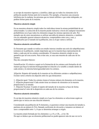 es un tipo de muestreo riguroso y científico, dado que no todos los elementos de la
población pueden formar parte de la muestra. Por ejemplo, si hacemos una encuesta
telefónica por la mañana, las personas que no tienen teléfono o que están trabajando, no
podrán formar parte de la muestra.
Muestreo aleatorio simple
En un muestreo aleatorio simple todos los individuos tienen la misma probabilidad de ser
seleccionados. La selección de la muestra puede realizarse a través de cualquier mecanismo
probabilístico en el que todos los elementos tengan las mismas opciones de salir. Por
ejemplo uno de estos mecanismos es utilizar una tabla de números aleatorios, o también
con un ordenador generar números aleatorios, comprendidos entre cero y uno, y
multiplicarlos por el tamaño de la población, este es el que vamos a utilizar.
Muestreo aleatorio estratificado
Es frecuente que cuando se realiza un estudio interese estudiar una serie de subpoblaciones
(estratos) en la población, siendo importante que en la muestra haya representación de
todos y cada uno de los estratos considerados. El muestreo aleatorio simple no nos
garantiza que tal cosa ocurra. Para evitar esto, se saca una muestra de cada uno de los
estratos.
Hay dos conceptos básicos:
Estratificación: El criterio a seguir en la formación de los estratos será formarlos de tal
manera que haya la máxima homogeneidad en relación a la variable a estudio dentro de
cada estrato y la máxima heterogeneidad entre los estratos.
Afijación: Reparto del tamaño de la muestra en los diferentes estratos o subpoblaciones.
Existen varios criterios de afijación entre los que destacamos:
1. Afijación igual: Todos los estratos tienen el mismo número de elementos en la muestra.
2. Afijación proporcional: Cada estrato tiene un número de elementos en la muestra
proporcional a su tamaño.
3. Afijación Neyman: Cuando el reparto del tamaño de la muestra se hace de forma
proporcional al valor de la dispersión en cada uno de los estratos.
Muestreo aleatorio sistemático
Es un tipo de muestreo aleatorio simple en el que los elementos se seleccionan según un
patrón que se inicia con una elección aleatoria.
Considerando una población de N elementos, si queremos extraer una muestra de tamaño n,
partimos de un número h=N/n, llamado coeficiente de elevación y tomamos un número al
azar a comprendido entre 1 y h que se denomina arranque u origen.
La muestra estará formada por los elementos: a, a+h, a+2h,....a+(n-1)h.
De aqui se deduce que un elemento poblacional no podrá aparecer más de una vez en la
 