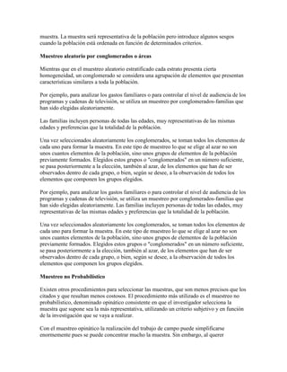 muestra. La muestra será representativa de la población pero introduce algunos sesgos
cuando la población está ordenada en función de determinados criterios.
Muestreo aleatorio por conglomerados o áreas
Mientras que en el muestreo aleatorio estratificado cada estrato presenta cierta
homogeneidad, un conglomerado se considera una agrupación de elementos que presentan
características similares a toda la población.
Por ejemplo, para analizar los gastos familiares o para controlar el nivel de audiencia de los
programas y cadenas de televisión, se utiliza un muestreo por conglomerados-familias que
han sido elegidas aleatoriamente.
Las familias incluyen personas de todas las edades, muy representativas de las mismas
edades y preferencias que la totalidad de la población.
Una vez seleccionados aleatoriamente los conglomerados, se toman todos los elementos de
cada uno para formar la muestra. En este tipo de muestreo lo que se elige al azar no son
unos cuantos elementos de la población, sino unos grupos de elementos de la población
previamente formados. Elegidos estos grupos o "conglomerados" en un número suficiente,
se pasa posteriormente a la elección, también al azar, de los elementos que han de ser
observados dentro de cada grupo, o bien, según se desee, a la observación de todos los
elementos que componen los grupos elegidos.
Por ejemplo, para analizar los gastos familiares o para controlar el nivel de audiencia de los
programas y cadenas de televisión, se utiliza un muestreo por conglomerados-familias que
han sido elegidas aleatoriamente. Las familias incluyen personas de todas las edades, muy
representativas de las mismas edades y preferencias que la totalidad de la población.
Una vez seleccionados aleatoriamente los conglomerados, se toman todos los elementos de
cada uno para formar la muestra. En este tipo de muestreo lo que se elige al azar no son
unos cuantos elementos de la población, sino unos grupos de elementos de la población
previamente formados. Elegidos estos grupos o "conglomerados" en un número suficiente,
se pasa posteriormente a la elección, también al azar, de los elementos que han de ser
observados dentro de cada grupo, o bien, según se desee, a la observación de todos los
elementos que componen los grupos elegidos.
Muestreo no Probabilístico
Existen otros procedimientos para seleccionar las muestras, que son menos precisos que los
citados y que resultan menos costosos. El procedimiento más utilizado es el muestreo no
probabilístico, denominado opinático consistente en que el investigador selecciona la
muestra que supone sea la más representativa, utilizando un criterio subjetivo y en función
de la investigación que se vaya a realizar.
Con el muestreo opinático la realización del trabajo de campo puede simplificarse
enormemente pues se puede concentrar mucho la muestra. Sin embargo, al querer
 