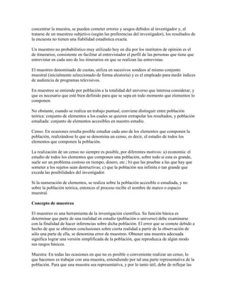 concentrar la muestra, se pueden cometer errores y sesgos debidos al investigador y, al
tratarse de un muestreo subjetivo (según las preferencias del investigador), los resultados de
la encuesta no tienen una fiabilidad estadística exacta.
Un muestreo no probabilístico muy utilizado hoy en día por los institutos de opinión es el
de itinerarios, consistente en facilitar al entrevistador el perfil de las personas que tiene que
entrevistar en cada uno de los itinerarios en que se realizan las entrevistas.
El muestreo denominado de cuotas, utiliza en sucesivos sondeos al mismo conjunto
muestral (inicialmente seleccionado de forma aleatoria) y es el empleado para medir índices
de audiencia de programas televisivos.
En muestreo se entiende por población a la totalidad del universo que interesa considerar, y
que es necesario que esté bien definido para que se sepa en todo momento que elementos lo
componen.
No obstante, cuando se realiza un trabajo puntual, conviene distinguir entre población
teórica: conjunto de elementos a los cuales se quieren extrapolar los resultados, y población
estudiada: conjunto de elementos accesibles en nuestro estudio.
Censo: En ocasiones resulta posible estudiar cada uno de los elementos que componen la
población, realizándose lo que se denomina un censo, es decir, el estudio de todos los
elementos que componen la población.
La realización de un censo no siempre es posible, por diferentes motivos: a) economía: el
estudio de todos los elementos que componen una población, sobre todo si esta es grande,
suele ser un problema costoso en tiempo, dinero, etc.; b) que las pruebas a las que hay que
someter a los sujetos sean destructivas; c) que la población sea infinita o tan grande que
exceda las posibilidades del investigador.
Si la numeración de elementos, se realiza sobre la población accesible o estudiada, y no
sobre la población teórica, entonces el proceso recibe el nombre de marco o espacio
muestral.
Concepto de muestreo
El muestreo es una herramienta de la investigación científica. Su función básica es
determinar que parte de una realidad en estudio (población o universo) debe examinarse
con la finalidad de hacer inferencias sobre dicha población. El error que se comete debido a
hecho de que se obtienen conclusiones sobre cierta realidad a partir de la observación de
sólo una parte de ella, se denomina error de muestreo. Obtener una muestra adecuada
significa lograr una versión simplificada de la población, que reproduzca de algún modo
sus rasgos básicos.
Muestra: En todas las ocasiones en que no es posible o conveniente realizar un censo, lo
que hacemos es trabajar con una muestra, entendiendo por tal una parte representativa de la
población. Para que una muestra sea representativa, y por lo tanto útil, debe de reflejar las
 