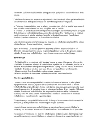 similitudes y diferencias encontradas en la población, ejemplificar las características de la
misma.
Cuando decimos que una muestra es representativa indicamos que reúne aproximadamente
las características de la población que son importantes para la investigación.
a. Población Los estadísticos usan la palabra población para referirse no sólo a personas si
no a todos los elementos que han sido escogidos para su estudio.
b. Muestra Los estadísticos emplean la palabra muestra para describir una porción escogida
de la población. Matemáticamente, podemos describir muestras y poblaciones al emplear
mediciones como la Media, Mediana, la moda, la desviación estándar. Cuando éstos
términos describen una muestra se denominan estadísticas.
Una estadística es una característica de una muestra, los estadísticos emplean letras latinas
minúsculas para denotar estadísticas y muestras.
Tipos de muestreo Los autores proponen diferentes criterios de clasificación de los
diferentes tipos de muestreo, aunque en general pueden dividirse en dos grandes grupos:
métodos de muestreo probabilísticos y métodos de muestreo no probabilísticos.
Terminología
• Población objeto: conjunto de individuos de los que se quiere obtener una información.
• Unidades de muestreo: número de elementos de la población, no solapados, que se van a
estudiar. Todo miembro de la población pertenecerá a una y sólo una unidad de muestreo.
• Unidades de análisis: objeto o individuo del que hay que obtener la información.
• Marco muestral: lista de unidades o elementos de muestreo.
• Muestra: conjunto de unidades o elementos de análisis sacados del marco.
Muestreo probabilístico
Los métodos de muestreo probabilísticos son aquellos que se basan en el principio de
equiprobabilidad. Es decir, aquellos en los que todos los individuos tienen la misma
probabilidad de ser elegidos para formar parte de una muestra y, consiguientemente, todas
las posibles muestras de tamaño n tienen la misma probabilidad de ser elegidas. Sólo estos
métodos de muestreo probabilísticos nos aseguran la representatividad de la muestra
extraída y son, por tanto, los más recomendables. Dentro de los métodos de muestreo
probabilísticos encontramos los siguientes tipos:
El método otorga una probabilidad conocida de integrar la muestra a cada elemento de la
población, y dicha probabilidad no es nula para ningún elemento.
Los métodos de muestreo no probabilisticos no garantizan la representatividad de la
muestra y por lo tanto no permiten realizar estimaciones inferenciales sobre la población.
(En algunas circunstancias los métodos estadísticos y epidemiológicos permiten resolver
los problemas de representatividad aun en situaciones de muestreo no probabilístico, por
 