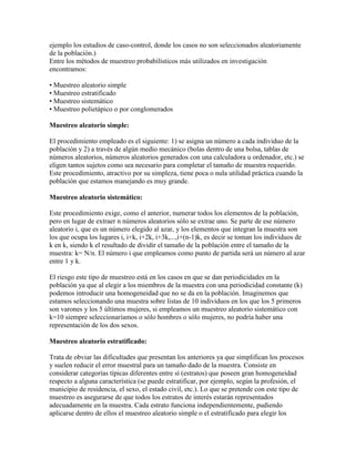 ejemplo los estudios de caso-control, donde los casos no son seleccionados aleatoriamente
de la población.)
Entre los métodos de muestreo probabilísticos más utilizados en investigación
encontramos:
• Muestreo aleatorio simple
• Muestreo estratificado
• Muestreo sistemático
• Muestreo polietápico o por conglomerados
Muestreo aleatorio simple:
El procedimiento empleado es el siguiente: 1) se asigna un número a cada individuo de la
población y 2) a través de algún medio mecánico (bolas dentro de una bolsa, tablas de
números aleatorios, números aleatorios generados con una calculadora u ordenador, etc.) se
eligen tantos sujetos como sea necesario para completar el tamaño de muestra requerido.
Este procedimiento, atractivo por su simpleza, tiene poca o nula utilidad práctica cuando la
población que estamos manejando es muy grande.
Muestreo aleatorio sistemático:
Este procedimiento exige, como el anterior, numerar todos los elementos de la población,
pero en lugar de extraer n números aleatorios sólo se extrae uno. Se parte de ese número
aleatorio i, que es un número elegido al azar, y los elementos que integran la muestra son
los que ocupa los lugares i, i+k, i+2k, i+3k,...,i+(n-1)k, es decir se toman los individuos de
k en k, siendo k el resultado de dividir el tamaño de la población entre el tamaño de la
muestra: k= N/n. El número i que empleamos como punto de partida será un número al azar
entre 1 y k.
El riesgo este tipo de muestreo está en los casos en que se dan periodicidades en la
población ya que al elegir a los miembros de la muestra con una periodicidad constante (k)
podemos introducir una homogeneidad que no se da en la población. Imaginemos que
estamos seleccionando una muestra sobre listas de 10 individuos en los que los 5 primeros
son varones y los 5 últimos mujeres, si empleamos un muestreo aleatorio sistemático con
k=10 siempre seleccionaríamos o sólo hombres o sólo mujeres, no podría haber una
representación de los dos sexos.
Muestreo aleatorio estratificado:
Trata de obviar las dificultades que presentan los anteriores ya que simplifican los procesos
y suelen reducir el error muestral para un tamaño dado de la muestra. Consiste en
considerar categorías típicas diferentes entre sí (estratos) que poseen gran homogeneidad
respecto a alguna característica (se puede estratificar, por ejemplo, según la profesión, el
municipio de residencia, el sexo, el estado civil, etc.). Lo que se pretende con este tipo de
muestreo es asegurarse de que todos los estratos de interés estarán representados
adecuadamente en la muestra. Cada estrato funciona independientemente, pudiendo
aplicarse dentro de ellos el muestreo aleatorio simple o el estratificado para elegir los
 