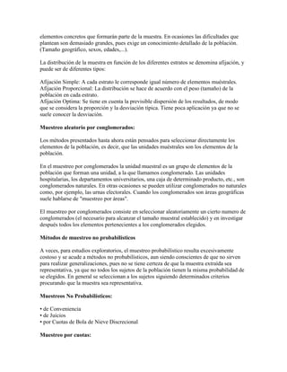 elementos concretos que formarán parte de la muestra. En ocasiones las dificultades que
plantean son demasiado grandes, pues exige un conocimiento detallado de la población.
(Tamaño geográfico, sexos, edades,...).
La distribución de la muestra en función de los diferentes estratos se denomina afijación, y
puede ser de diferentes tipos:
Afijación Simple: A cada estrato le corresponde igual número de elementos muéstrales.
Afijación Proporcional: La distribución se hace de acuerdo con el peso (tamaño) de la
población en cada estrato.
Afijación Optima: Se tiene en cuenta la previsible dispersión de los resultados, de modo
que se considera la proporción y la desviación típica. Tiene poca aplicación ya que no se
suele conocer la desviación.
Muestreo aleatorio por conglomerados:
Los métodos presentados hasta ahora están pensados para seleccionar directamente los
elementos de la población, es decir, que las unidades muéstrales son los elementos de la
población.
En el muestreo por conglomerados la unidad muestral es un grupo de elementos de la
población que forman una unidad, a la que llamamos conglomerado. Las unidades
hospitalarias, los departamentos universitarios, una caja de determinado producto, etc., son
conglomerados naturales. En otras ocasiones se pueden utilizar conglomerados no naturales
como, por ejemplo, las urnas electorales. Cuando los conglomerados son áreas geográficas
suele hablarse de "muestreo por áreas".
El muestreo por conglomerados consiste en seleccionar aleatoriamente un cierto numero de
conglomerados (el necesario para alcanzar el tamaño muestral establecido) y en investigar
después todos los elementos pertenecientes a los conglomerados elegidos.
Métodos de muestreo no probabilísticos
A veces, para estudios exploratorios, el muestreo probabilístico resulta excesivamente
costoso y se acude a métodos no probabilísticos, aun siendo conscientes de que no sirven
para realizar generalizaciones, pues no se tiene certeza de que la muestra extraída sea
representativa, ya que no todos los sujetos de la población tienen la misma probabilidad de
se elegidos. En general se seleccionan a los sujetos siguiendo determinados criterios
procurando que la muestra sea representativa.
Muestreos No Probabilísticos:
• de Conveniencia
• de Juicios
• por Cuotas de Bola de Nieve Discrecional
Muestreo por cuotas:
 