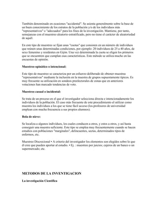 También denominado en ocasiones "accidental". Se asienta generalmente sobre la base de
un buen conocimiento de los estratos de la población y/o de los individuos más
"representativos" o "adecuados" para los fines de la investigación. Mantiene, por tanto,
semejanzas con el muestreo aleatorio estratificado, pero no tiene el carácter de aleatoriedad
de aquél.
En este tipo de muestreo se fijan unas "cuotas" que consisten en un número de individuos
que reúnen unas determinadas condiciones, por ejemplo: 20 individuos de 25 a 40 años, de
sexo femenino y residentes en Gijón. Una vez determinada la cuota se eligen los primeros
que se encuentren que cumplan esas características. Este método se utiliza mucho en las
encuestas de opinión.
Muestreo opinático o intencional:
Este tipo de muestreo se caracteriza por un esfuerzo deliberado de obtener muestras
"representativas" mediante la inclusión en la muestra de grupos supuestamente típicos. Es
muy frecuente su utilización en sondeos preelectorales de zonas que en anteriores
votaciones han marcado tendencias de voto.
Muestreo casual o incidental:
Se trata de un proceso en el que el investigador selecciona directa e intencionadamente los
individuos de la población. El caso más frecuente de este procedimiento el utilizar como
muestra los individuos a los que se tiene fácil acceso (los profesores de universidad
emplean con mucha frecuencia a sus propios alumnos).
Bola de nieve:
Se localiza a algunos individuos, los cuales conducen a otros, y estos a otros, y así hasta
conseguir una muestra suficiente. Este tipo se emplea muy frecuentemente cuando se hacen
estudios con poblaciones "marginales", delincuentes, sectas, determinados tipos de
enfermos, etc.
Muestreo Discrecional • A criterio del investigador los elementos son elegidos sobre lo que
él cree que pueden aportar al estudio. • Ej. : muestreo por juicios; cajeros de un banco o un
supermercado; etc.
METODOS DE LA INVENTIGACION
La investigación Científica
 
