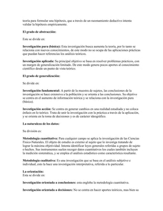 teoría para formular una hipótesis, que a través de un razonamiento deductivo intenta
validar la hipótesis empíricamente.
El grado de abstracción:
Este se divide en:
Investigación pura (básica): Esta investigación busca aumenta la teoría, por lo tanto se
relaciona con nuevos conocimientos, de este modo no se ocupa de las aplicaciones prácticas
que puedan hacer referencias los análisis teóricos.
Investigación aplicada: Su principal objetivo se basa en resolver problemas prácticos, con
un margen de generalización limitado. De este modo genera pocos aportes al conocimiento
científico desde un punto de vista teórico.
El grado de generalización:
Se divide en:
Investigación fundamental: A partir de la muestra de sujetos, las conclusiones de la
investigación se hace extensiva a la población y se orienta a las conclusiones. Su objetivo
se centra en el aumento de información teórica y se relaciona con la investigación pura
(básica).
Investigación acción: Se centra en generar cambios en una realidad estudiada y no coloca
énfasis en lo teórico. Trata de unir la investigación con la práctica a través de la aplicación,
y se orienta en la toma de decisiones y es de carácter ideográfico.
La naturaleza de los datos:
Su división es:
Metodología cuantitativa: Para cualquier campo se aplica la investigación de las Ciencias
Físico-Naturales. El objeto de estudio es externo al sujeto que lo investiga tratando de
lograr la máxima objetividad. Intenta identificar leyes generales referidas a grupos de sujeto
o hechos. Sus instrumentos suelen recoger datos cuantitativos los cuales también incluyen
la medición sistemática, y se emplea el análisis estadístico como característica resaltante.
Metodología cualitativa: Es una investigación que se basa en el análisis subjetivo e
individual, esto la hace una investigación interpretativa, referida a lo particular.
La orientación:
Esta se divide en:
Investigación orientada a conclusiones: esta engloba la metodología cuantitativa.
Investigación orientada a decisiones: No se centra en hacer aportes teóricos, mas bien su
 